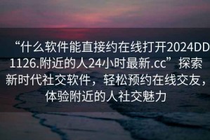 “什么软件能直接约在线打开2024DD1126.附近的人24小时最新.cc”探索新时代社交软件，轻松预约在线交友，体验附近的人社交魅力