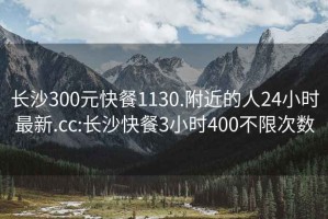 长沙300元快餐1130.附近的人24小时最新.cc:长沙快餐3小时400不限次数