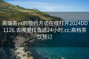 高端茶vx的预约方式在线打开2024DD1126.去哪里找合适24小时.cc:高档茶饮预订