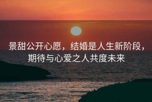 景甜公开心愿，结婚是人生新阶段，期待与心爱之人共度未来