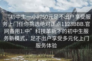 “初中生一小时50元足不出户享受服务上门任你挑选绝对正点1123BBB.官网备用1.中”科技革新下的初中生服务新模式，足不出户享受多元化上门服务体验