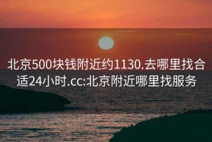 北京500块钱附近约1130.去哪里找合适24小时.cc:北京附近哪里找服务