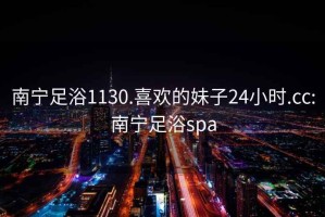 南宁足浴1130.喜欢的妹子24小时.cc:南宁足浴spa