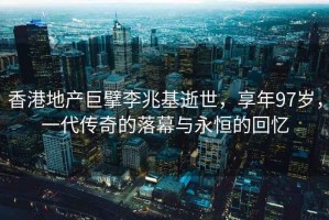 香港地产巨擘李兆基逝世，享年97岁，一代传奇的落幕与永恒的回忆