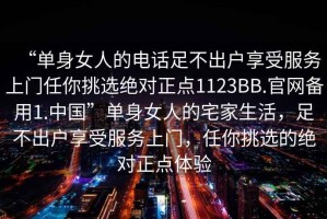 “单身女人的电话足不出户享受服务上门任你挑选绝对正点1123BB.官网备用1.中国”单身女人的宅家生活，足不出户享受服务上门，任你挑选的绝对正点体验