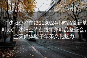 “沈阳空降在线1130.24小时品鉴新茶叶.cc”沈阳空降在线新茶叶品鉴盛会，全天候体验千年茶文化魅力