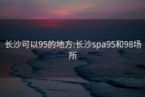 长沙可以95的地方:长沙spa95和98场所