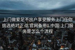 上门做爱足不出户享受服务上门任你挑选绝对正点.官网备用1.中国:上门服务是怎么个流程