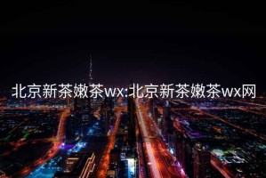 北京新茶嫩茶wx:北京新茶嫩茶wx网