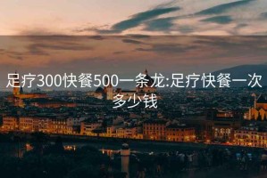 足疗300快餐500一条龙:足疗快餐一次多少钱