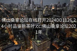 佛山桑拿论坛在线打开2024DD1126.24小时品鉴新茶叶.cc:佛山桑拿论坛2021年