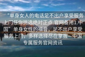 “单身女人的电话足不出户享受服务上门任你挑选绝对正点.官网备用1.中国”单身女性的福音，足不出户享受服务上门，多样选择尽在掌握—中国专属服务官网资讯