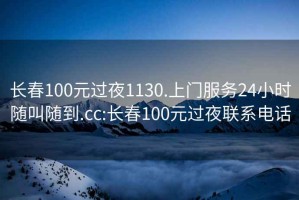 长春100元过夜1130.上门服务24小时随叫随到.cc:长春100元过夜联系电话