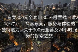 “东莞300元全套1130.去哪里找合适24小时.cc”探索东莞，服务与体验的独特魅力—关于300元全套及24小时服务的探索之旅