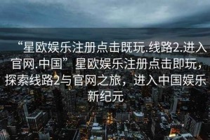 “星欧娱乐注册点击既玩.线路2.进入官网.中国”星欧娱乐注册点击即玩，探索线路2与官网之旅，进入中国娱乐新纪元