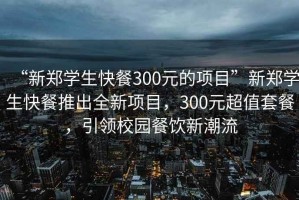 “新郑学生快餐300元的项目”新郑学生快餐推出全新项目，300元超值套餐，引领校园餐饮新潮流