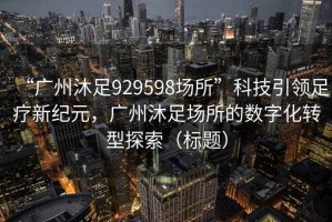 “广州沐足929598场所”科技引领足疗新纪元，广州沐足场所的数字化转型探索（标题）