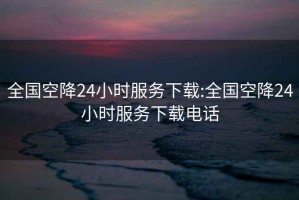 全国空降24小时服务下载:全国空降24小时服务下载电话