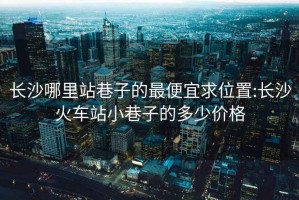 长沙哪里站巷子的最便宜求位置:长沙火车站小巷子的多少价格