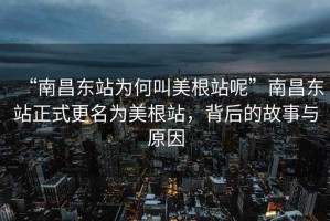 “南昌东站为何叫美根站呢”南昌东站正式更名为美根站，背后的故事与原因