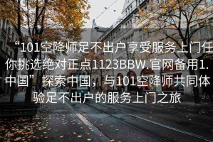 “101空降师足不出户享受服务上门任你挑选绝对正点1123BBW.官网备用1.中国”探索中国，与101空降师共同体验足不出户的服务上门之旅