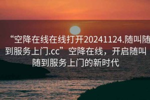 “空降在线在线打开20241124.随叫随到服务上门.cc”空降在线，开启随叫随到服务上门的新时代