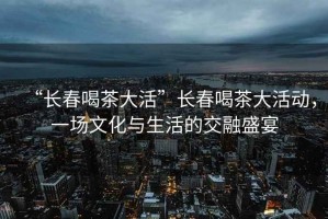 “长春喝茶大活”长春喝茶大活动，一场文化与生活的交融盛宴