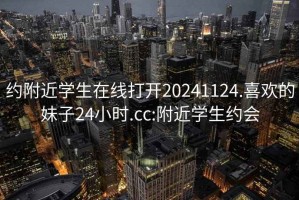 约附近学生在线打开20241124.喜欢的妹子24小时.cc:附近学生约会