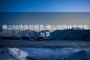 佛山98场体验报告:佛山98场体验报告分享