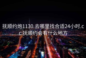 抚顺约炮1130.去哪里找合适24小时.cc:抚顺约会有什么地方