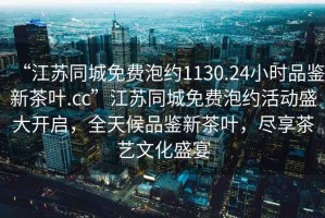 “江苏同城免费泡约1130.24小时品鉴新茶叶.cc”江苏同城免费泡约活动盛大开启，全天候品鉴新茶叶，尽享茶艺文化盛宴