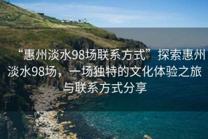 “惠州淡水98场联系方式”探索惠州淡水98场，一场独特的文化体验之旅与联系方式分享