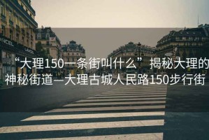 “大理150一条街叫什么”揭秘大理的神秘街道—大理古城人民路150步行街