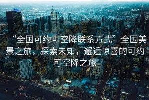 “全国可约可空降联系方式”全国美景之旅，探索未知，邂逅惊喜的可约可空降之旅