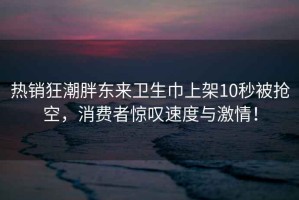 热销狂潮胖东来卫生巾上架10秒被抢空，消费者惊叹速度与激情！