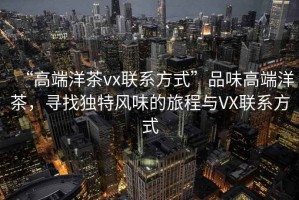 “高端洋茶vx联系方式”品味高端洋茶，寻找独特风味的旅程与VX联系方式