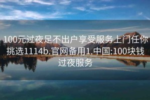 100元过夜足不出户享受服务上门任你挑选1114b.官网备用1.中国:100块钱过夜服务