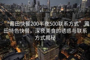 “莆田快餐200半夜500联系方式”莆田特色快餐，深夜美食的诱惑与联系方式揭秘