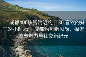 “成都400块钱附近约1130.喜欢的妹子24小时.cc”成都约见新风尚，探索城市魅力与社交新纪元