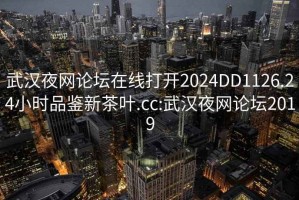 武汉夜网论坛在线打开2024DD1126.24小时品鉴新茶叶.cc:武汉夜网论坛2019