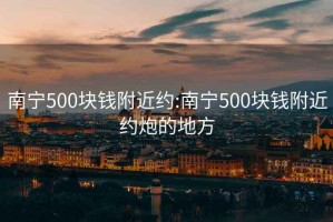 南宁500块钱附近约:南宁500块钱附近约炮的地方