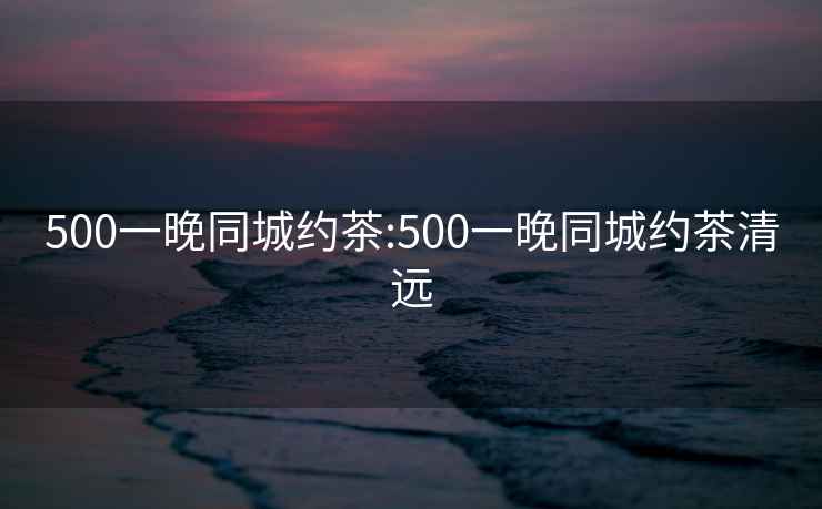 500一晚同城约茶:500一晚同城约茶清远