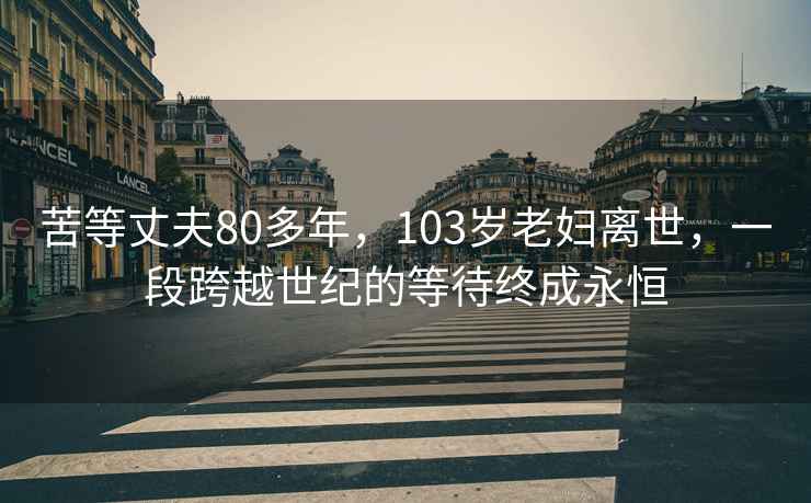 苦等丈夫80多年，103岁老妇离世，一段跨越世纪的等待终成永恒