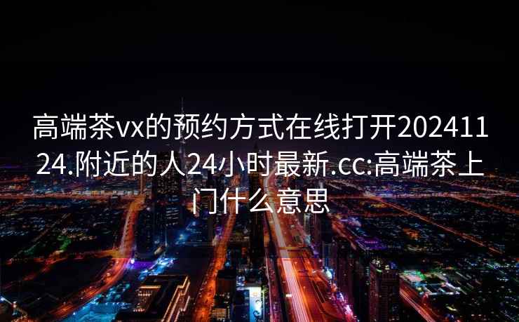 高端茶vx的预约方式在线打开20241124.附近的人24小时最新.cc:高端茶上门什么意思