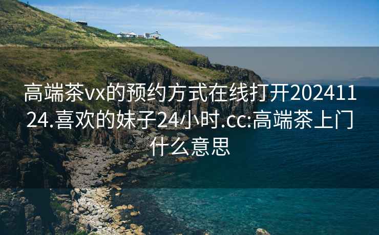 高端茶vx的预约方式在线打开20241124.喜欢的妹子24小时.cc:高端茶上门什么意思