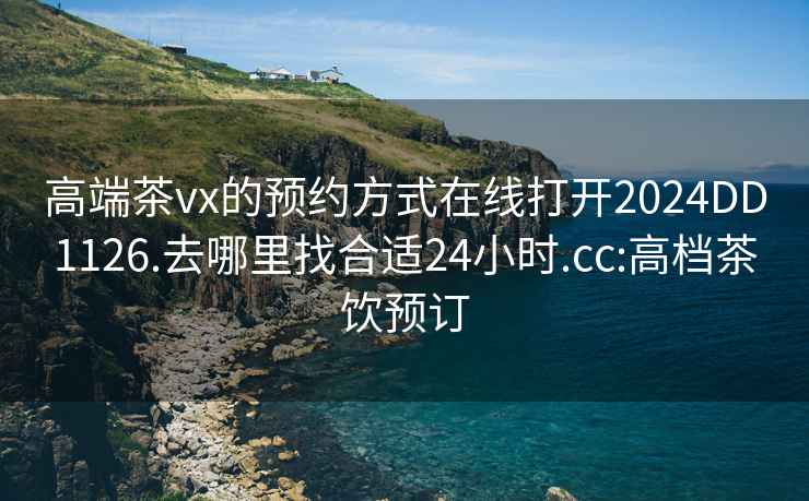 高端茶vx的预约方式在线打开2024DD1126.去哪里找合适24小时.cc:高档茶饮预订