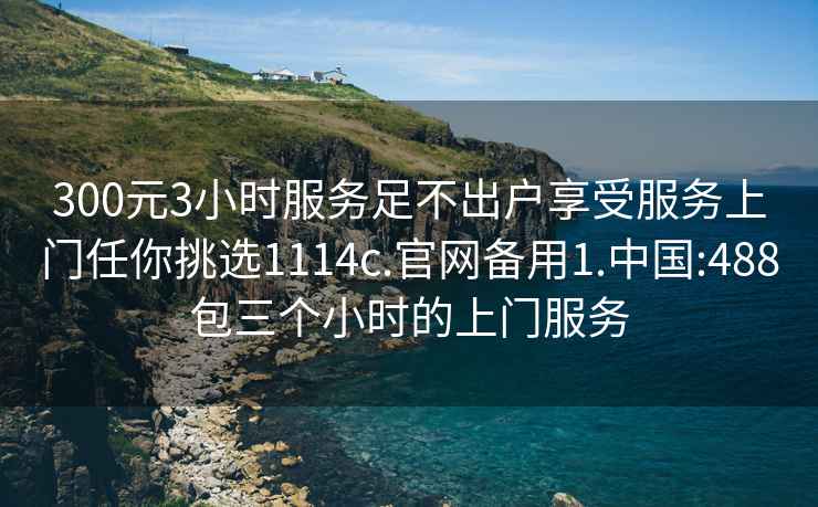 300元3小时服务足不出户享受服务上门任你挑选1114c.官网备用1.中国:488包三个小时的上门服务