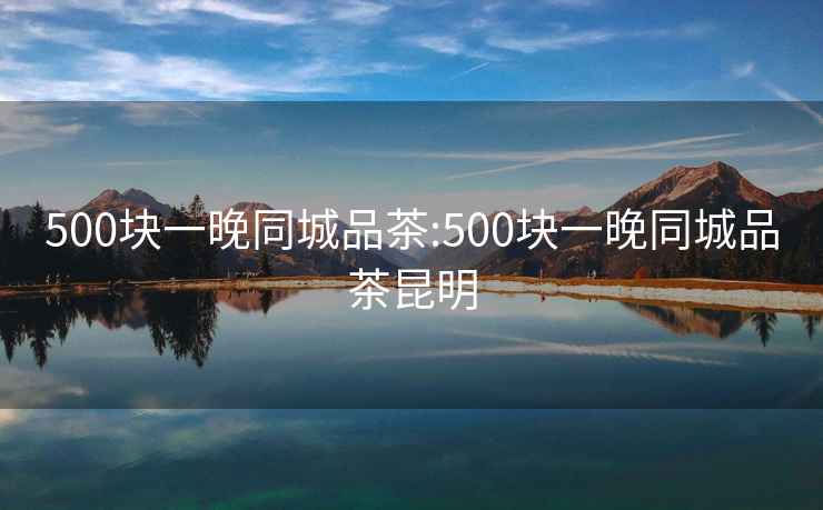 500块一晚同城品茶:500块一晚同城品茶昆明