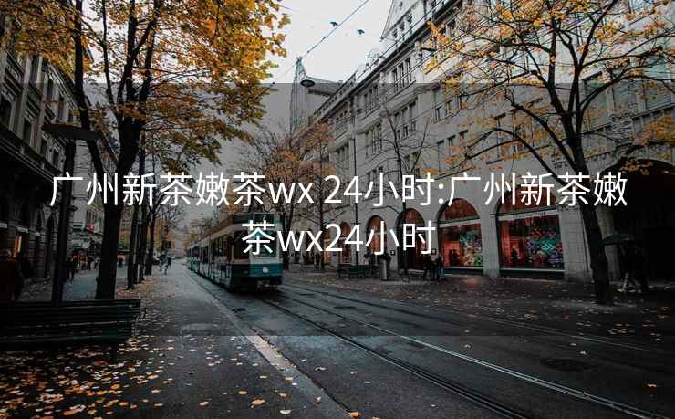 广州新茶嫩茶wx 24小时:广州新茶嫩茶wx24小时