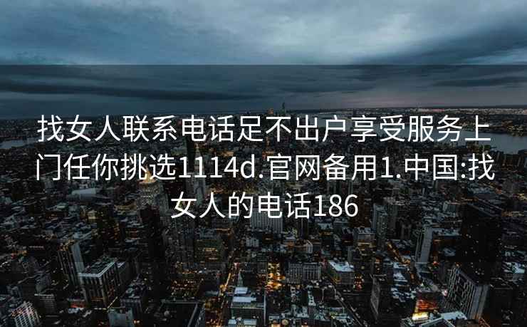 找女人联系电话足不出户享受服务上门任你挑选1114d.官网备用1.中国:找女人的电话186